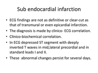 Sub endocardial infarction
• ECG findings are not as definitive or clear-cut as
that of transmural or even epicardial infarction.
• The diagnosis is made by clinico- ECG correlation.
• Clinico-biochemical correlation.
• In ECG depressed ST segment with deeply
inverted T waves in mid,lateral precordial and in
standard leads I and II.
• These abnormal changes persist for several days.
 