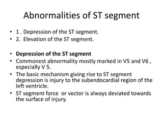 Abnormalities of ST segment
• 1 . Depression of the ST segment.
• 2. Elevation of the ST segment.
• Depression of the ST segment
• Commonest abnormality mostly marked in V5 and V6 ,
especially V 5.
• The basic mechanism giving rise to ST segment
depression is injury to the subendocardial region of the
left ventricle.
• ST segment force or vector is always deviated towards
the surface of injury.
 