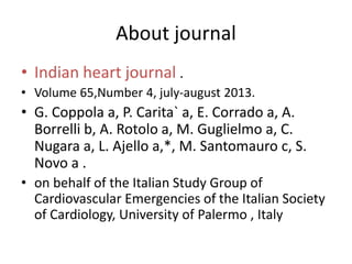 About journal
• Indian heart journal .
• Volume 65,Number 4, july-august 2013.
• G. Coppola a, P. Carita` a, E. Corrado a, A.
Borrelli b, A. Rotolo a, M. Guglielmo a, C.
Nugara a, L. Ajello a,*, M. Santomauro c, S.
Novo a .
• on behalf of the Italian Study Group of
Cardiovascular Emergencies of the Italian Society
of Cardiology, University of Palermo , Italy
 