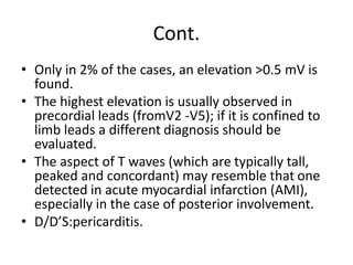 Cont.
• Only in 2% of the cases, an elevation >0.5 mV is
found.
• The highest elevation is usually observed in
precordial leads (fromV2 -V5); if it is confined to
limb leads a different diagnosis should be
evaluated.
• The aspect of T waves (which are typically tall,
peaked and concordant) may resemble that one
detected in acute myocardial infarction (AMI),
especially in the case of posterior involvement.
• D/D’S:pericarditis.
 