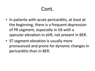 Cont.
• In patients with acute pericarditis, at least at
the beginning, there is a frequent depression
of PR segment, especially in V6 with a
specular elevation in aVR, not present in BER.
• ST segment elevation is usually more
pronounced and prone for dynamic changes in
pericarditis than in BER.
 