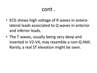 cont .
• ECG shows high voltage of R waves in antero-
lateral leads associated to Q waves in anterior
and inferior leads.
• The T waves, usually being very deep and
inverted in V2-V4, may resemble a non-Q AMI.
Rarely, a real ST elevation might be seen.
 