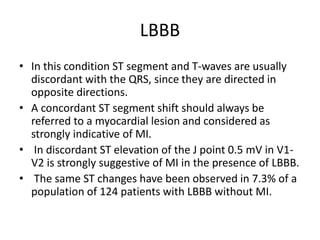 LBBB
• In this condition ST segment and T-waves are usually
discordant with the QRS, since they are directed in
opposite directions.
• A concordant ST segment shift should always be
referred to a myocardial lesion and considered as
strongly indicative of MI.
• In discordant ST elevation of the J point 0.5 mV in V1-
V2 is strongly suggestive of MI in the presence of LBBB.
• The same ST changes have been observed in 7.3% of a
population of 124 patients with LBBB without MI.
 