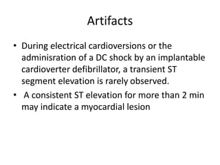 Artifacts
• During electrical cardioversions or the
adminisration of a DC shock by an implantable
cardioverter defibrillator, a transient ST
segment elevation is rarely observed.
• A consistent ST elevation for more than 2 min
may indicate a myocardial lesion
 