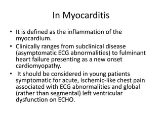 In Myocarditis
• It is defined as the inflammation of the
myocardium.
• Clinically ranges from subclinical disease
(asymptomatic ECG abnormalities) to fulminant
heart failure presenting as a new onset
cardiomyopathy.
• It should be considered in young patients
symptomatic for acute, ischemic-like chest pain
associated with ECG abnormalities and global
(rather than segmental) left ventricular
dysfunction on ECHO.
 