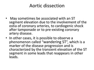 Aortic dissection
• May sometimes be associated with an ST
segment elevation due to the involvement of the
ostia of coronary arteries, to cardiogenic shock
after tamponade or to pre-existing coronary
artery disease.
• In other cases, it is possible to observe a
phenomenon called “wandering ST”, which is a
marker of the disease progression and is
characterized by the transient elevation of the ST
segment in some leads that reappears in other
leads.
 