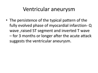 Ventricular aneurysm
• The persistence of the typical pattern of the
fully evolved phase of myocardial infarction- Q
wave ,raised ST segment and inverted T wave
– for 3 months or longer after the acute attack
suggests the ventricular aneurysm.
 