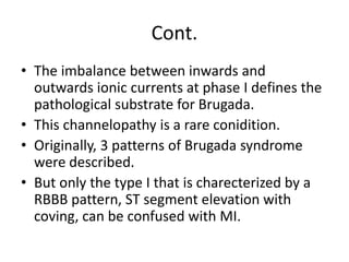 Cont.
• The imbalance between inwards and
outwards ionic currents at phase I defines the
pathological substrate for Brugada.
• This channelopathy is a rare conidition.
• Originally, 3 patterns of Brugada syndrome
were described.
• But only the type I that is charecterized by a
RBBB pattern, ST segment elevation with
coving, can be confused with MI.
 