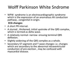 Wolff Parkinson White Sndrome
• WPW syndrome is an electrocardiographic syndrome
which is the expression of an anomalous AV conduction
pathway , congenital in origin.
ECG changes:
• A short PR interval.
• A slurred , thickened, initial upstroke of the QRS complex,
which is termed as delta wave.
• A relatively normal- narrow- ensuing terminal QRS
deflexion.
• Slightly widening of the QRS complex as a whole.
• Secondary ST segment and T wave changes i.e. changes
which are secondary to the abnormal intraventricular
conduction of pre-excition , may be confused with
myocardial disease.
 