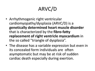 ARVC/D
• Arrhythmogenic right ventricular
cardiomyopathy/dysplasia (ARVC/D) is a
genetically determined heart muscle disorder
that is characterized by the fibro-fatty
replacement of right ventricle myocardium in
the so called “triangle of dysplasia”.
• The disease has a variable expression but even in
its concealed form individuals are often
asymptomatic but may be at risk of sudden
cardiac death especially during exertion.
 