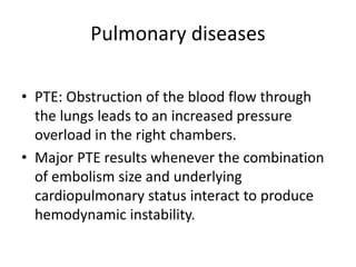 Pulmonary diseases
• PTE: Obstruction of the blood flow through
the lungs leads to an increased pressure
overload in the right chambers.
• Major PTE results whenever the combination
of embolism size and underlying
cardiopulmonary status interact to produce
hemodynamic instability.
 