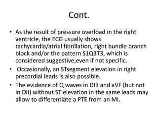 Cont.
• As the result of pressure overload in the right
ventricle, the ECG usually shows
tachycardia/atrial fibrillation, right bundle branch
block and/or the pattern S1Q3T3, which is
considered suggestive,even if not specific.
• Occasionally, an STsegment elevation in right
precordial leads is also possible.
• The evidence of Q waves in DIII and aVF (but not
in DII) without ST elevation in the same leads may
allow to differentiate a PTE from an MI.
 