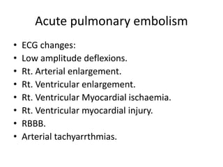 Acute pulmonary embolism
• ECG changes:
• Low amplitude deflexions.
• Rt. Arterial enlargement.
• Rt. Ventricular enlargement.
• Rt. Ventricular Myocardial ischaemia.
• Rt. Ventricular myocardial injury.
• RBBB.
• Arterial tachyarrthmias.
 