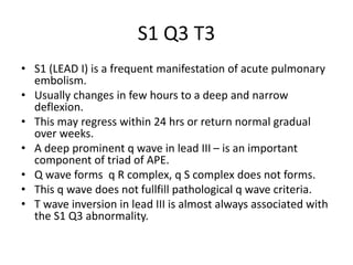 S1 Q3 T3
• S1 (LEAD I) is a frequent manifestation of acute pulmonary
embolism.
• Usually changes in few hours to a deep and narrow
deflexion.
• This may regress within 24 hrs or return normal gradual
over weeks.
• A deep prominent q wave in lead III – is an important
component of triad of APE.
• Q wave forms q R complex, q S complex does not forms.
• This q wave does not fullfill pathological q wave criteria.
• T wave inversion in lead III is almost always associated with
the S1 Q3 abnormality.
 