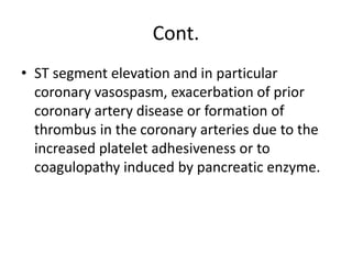 Cont.
• ST segment elevation and in particular
coronary vasospasm, exacerbation of prior
coronary artery disease or formation of
thrombus in the coronary arteries due to the
increased platelet adhesiveness or to
coagulopathy induced by pancreatic enzyme.
 