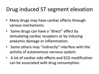 Drug induced ST segment elevation
• Many drugs may have cardiac effects through
various mechanisms.
• Some drugs can have a “direct” effect by
stimulating cardiac receptors or by inducing
anatomic damage or inflammation.
• Some others may “indirectly” interfere with the
activity of autonomous nervous system.
• A lot of cardiac side effects and ECG modification
can be associated with drug consumption.
 