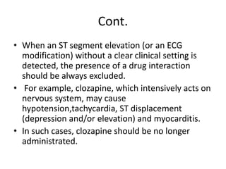 Cont.
• When an ST segment elevation (or an ECG
modification) without a clear clinical setting is
detected, the presence of a drug interaction
should be always excluded.
• For example, clozapine, which intensively acts on
nervous system, may cause
hypotension,tachycardia, ST displacement
(depression and/or elevation) and myocarditis.
• In such cases, clozapine should be no longer
administrated.
 