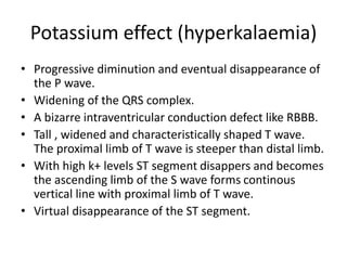 Potassium effect (hyperkalaemia)
• Progressive diminution and eventual disappearance of
the P wave.
• Widening of the QRS complex.
• A bizarre intraventricular conduction defect like RBBB.
• Tall , widened and characteristically shaped T wave.
The proximal limb of T wave is steeper than distal limb.
• With high k+ levels ST segment disappers and becomes
the ascending limb of the S wave forms continous
vertical line with proximal limb of T wave.
• Virtual disappearance of the ST segment.
 