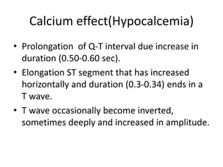 Calcium effect(Hypocalcemia)
• Prolongation of Q-T interval due increase in
duration (0.50-0.60 sec).
• Elongation ST segment that has increased
horizontally and duration (0.3-0.34) ends in a
T wave.
• T wave occasionally become inverted,
sometimes deeply and increased in amplitude.
 