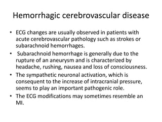 Hemorrhagic cerebrovascular disease
• ECG changes are usually observed in patients with
acute cerebrovascular pathology such as strokes or
subarachnoid hemorrhages.
• Subarachnoid hemorrhage is generally due to the
rupture of an aneurysm and is characterized by
headache, rushing, nausea and loss of consciousness.
• The sympathetic neuronal activation, which is
consequent to the increase of intracranial pressure,
seems to play an important pathogenic role.
• The ECG modifications may sometimes resemble an
MI.
 