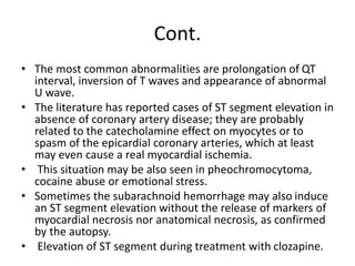 Cont.
• The most common abnormalities are prolongation of QT
interval, inversion of T waves and appearance of abnormal
U wave.
• The literature has reported cases of ST segment elevation in
absence of coronary artery disease; they are probably
related to the catecholamine effect on myocytes or to
spasm of the epicardial coronary arteries, which at least
may even cause a real myocardial ischemia.
• This situation may be also seen in pheochromocytoma,
cocaine abuse or emotional stress.
• Sometimes the subarachnoid hemorrhage may also induce
an ST segment elevation without the release of markers of
myocardial necrosis nor anatomical necrosis, as confirmed
by the autopsy.
• Elevation of ST segment during treatment with clozapine.
 