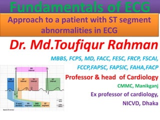 Fundamentals of ECG
Approach to a patient with ST segment
abnormalities in ECG
Dr. Md.Toufiqur Rahman
MBBS, FCPS, MD, FACC, FESC, FRCP, FSCAI,
FCCP,FAPSC, FAPSIC, FAHA,FACP
Professor & head of Cardiology
CMMC, Manikganj
Ex professor of cardiology,
NICVD, Dhaka
 