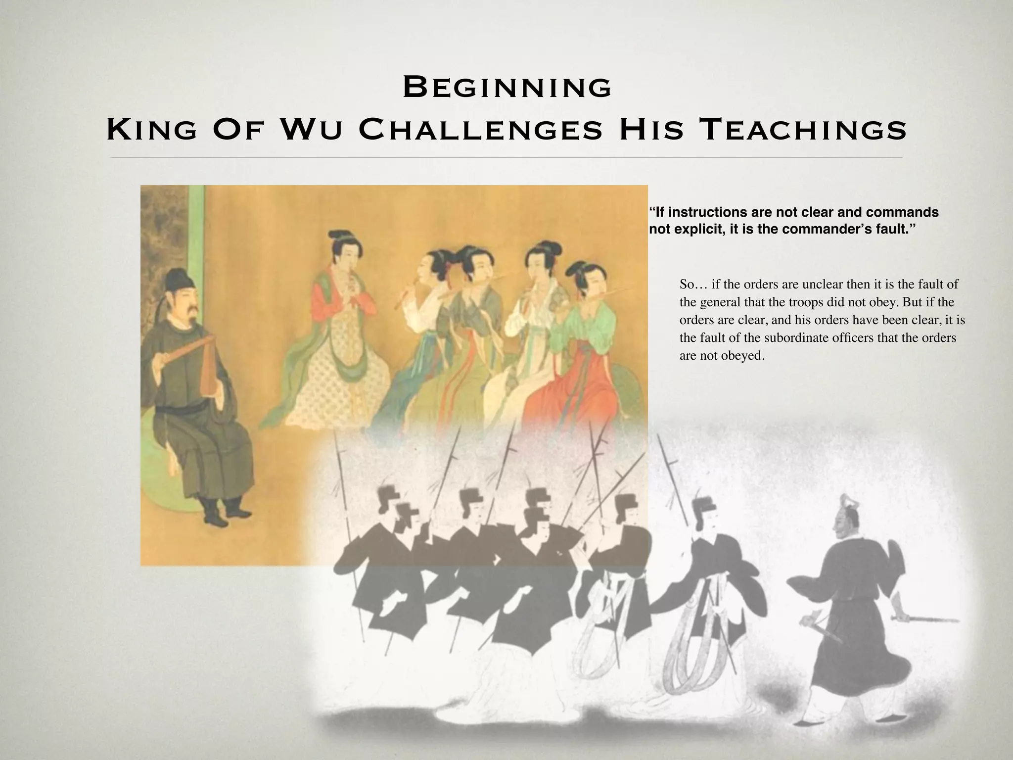 Beginning
King Of Wu Challenges His Teachings
                       “If instructions are not clear and commands
                       not explicit, it is the commanderʼs fault.”


                           So… if the orders are unclear then it is the fault of
                           the general that the troops did not obey. But if the
                           orders are clear, and his orders have been clear, it is
                           the fault of the subordinate ofﬁcers that the orders
                           are not obeyed.
 