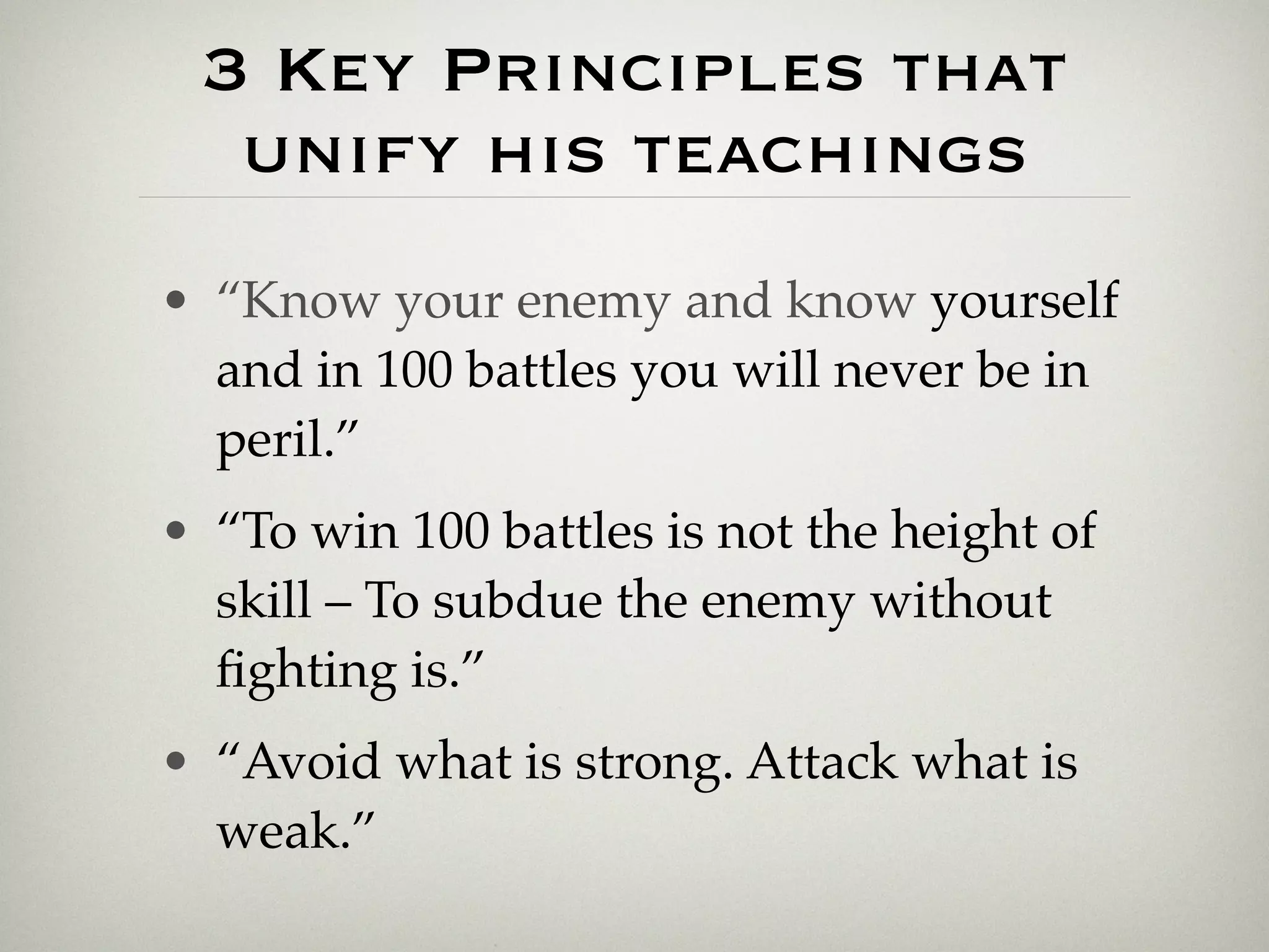 3 Key Principles that
  unify his teachings
• “Know your enemy and know yourself
  and in 100 battles you will never be in
  peril.”
• “To win 100 battles is not the height of
  skill – To subdue the enemy without
  ﬁghting is.”
• “Avoid what is strong. Attack what is
  weak.”
 