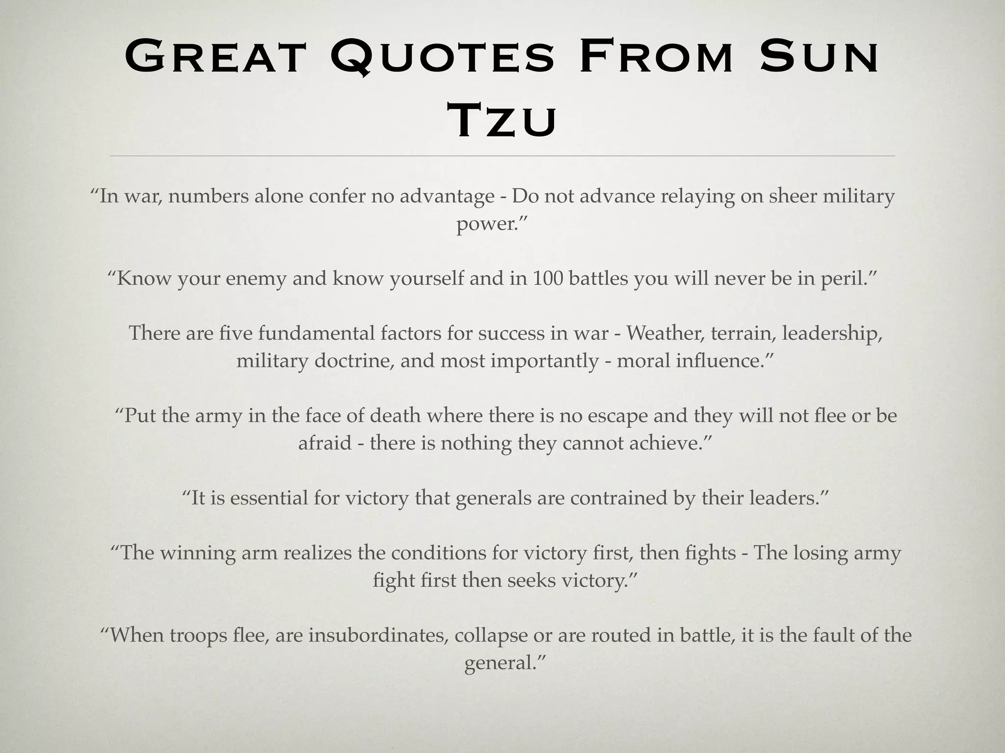 Great Quotes From Sun
            Tzu
“In war, numbers alone confer no advantage - Do not advance relaying on sheer military
                                      power.”

 “Know your enemy and know yourself and in 100 battles you will never be in peril.”

    There are ﬁve fundamental factors for success in war - Weather, terrain, leadership,
               military doctrine, and most importantly - moral inﬂuence.”

  “Put the army in the face of death where there is no escape and they will not ﬂee or be
                      afraid - there is nothing they cannot achieve.”

          “It is essential for victory that generals are contrained by their leaders.”

  “The winning arm realizes the conditions for victory ﬁrst, then ﬁghts - The losing army
                              ﬁght ﬁrst then seeks victory.”

 “When troops ﬂee, are insubordinates, collapse or are routed in battle, it is the fault of the
                                        general.”
 