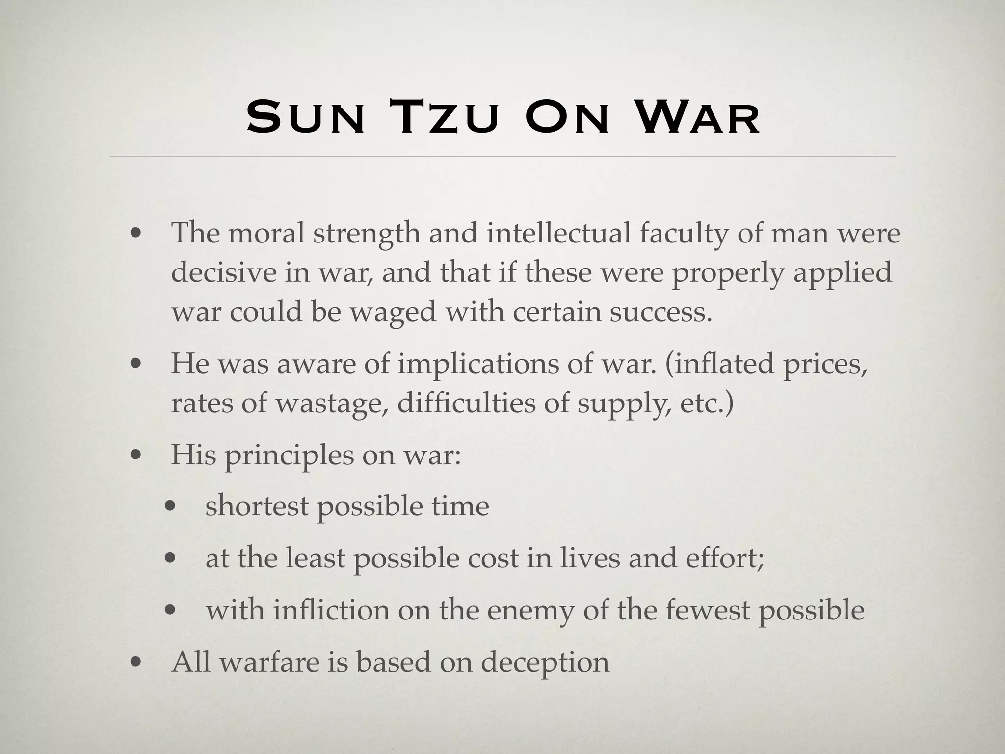 Sun Tzu On War
• The moral strength and intellectual faculty of man were
  decisive in war, and that if these were properly applied
  war could be waged with certain success.
• He was aware of implications of war. (inﬂated prices,
  rates of wastage, difﬁculties of supply, etc.)
• His principles on war:
  • shortest possible time
  • at the least possible cost in lives and effort;
  • with inﬂiction on the enemy of the fewest possible
• All warfare is based on deception
 