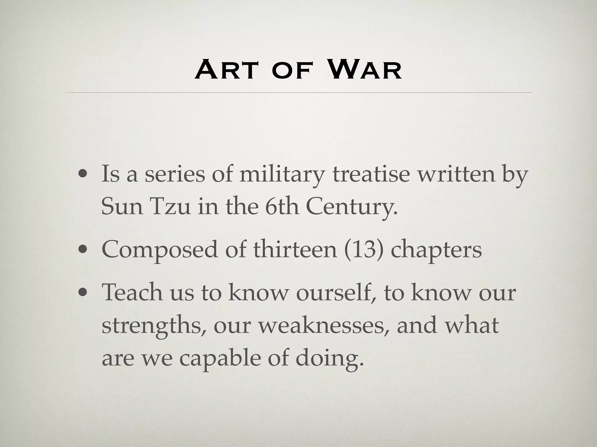Art of War

• Is a series of military treatise written by
  Sun Tzu in the 6th Century.
• Composed of thirteen (13) chapters
• Teach us to know ourself, to know our
  strengths, our weaknesses, and what
  are we capable of doing.
 