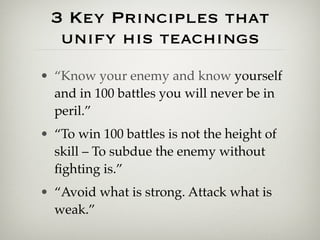 3 Key Principles that
  unify his teachings
• “Know your enemy and know yourself
  and in 100 battles you will never be in
  peril.”
• “To win 100 battles is not the height of
  skill – To subdue the enemy without
  ﬁghting is.”
• “Avoid what is strong. Attack what is
  weak.”
 