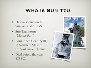 Who Is Sun Tzu
• He is also known as
  Sun Wu and Sun Zi
• Sun Tzu means
  “Master Sun”
• Born in 5th Century BC
  in Northern State of
  Chi’s of ancient China.
• Died before the year
  473 BC.
 