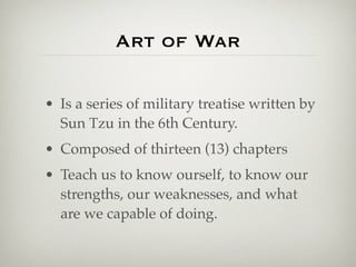 Art of War

• Is a series of military treatise written by
  Sun Tzu in the 6th Century.
• Composed of thirteen (13) chapters
• Teach us to know ourself, to know our
  strengths, our weaknesses, and what
  are we capable of doing.
 