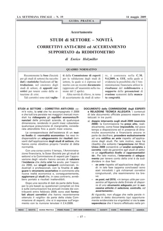 LA SETTIMANA FISCALE – N. 19                                                                          14 maggio 2009
                                                 GUIDA PRATICA



                                                     Accertamento

                               STUDI di SETTORE – NOVITÀ
                   CORRETTIVI ANTI-CRISI ed ACCERTAMENTO
                       SUPPORTATO da REDDITOMETRO
                                              di Enrico Holzmiller

                                               QUADRO NORMATIVO

      Recentemente la Sose (Società        ti dalla Commissione di esperti        re, è contenuta nella C.M.
  per gli studi di settore) ha raccolto    per la validazione degli studi di      9.4.2009, n. 13/E, nella quale si
  dati e statistiche finalizzati all’in-   settore, la quale si è espressa nel    evidenzia la possibilità che l’Am-
  troduzione, nel «motore» degli           merito con un recente documento        ministrazione finanziaria utilizzi le
  studi di settore, di appositi cor-       (approvato all’unanimità nella riu-    risultanze del redditometro a
  rettivi per tenere conto della si-       nione del 2 aprile).                   supporto delle presunzioni di
  tuazione di crisi.                           Altra novità di rilievo, in tema   evasione scaturenti dalla manca-
      Tali correttivi sono stati vaglia-   di accertamento da studi di setto-     ta congruità.



STUDI di SETTORE – CORRETTIVI ANTI-CRISI: co-                  DOCUMENTO della COMMISSIONE degli ESPERTI
  m’è noto, la crisi che ha accompagnato il 2008                 e RELAZIONE TECNICA ALLEGATA: i contenuti
  e che tutt’ora persiste nei maggiori mercati mon-              di tale documento ufficiale possono essere sin-
  diali ha ridisegnato gli equilibri economico/fi-               tetizzati in tre punti:
  nanziari delle principali aziende, di qualunque                a) doppio intervento sugli studi 2009 (esercizio
  dimensione, rendendo in pochi mesi «obsoleta»                      2008): la Commissione ha preso atto, reali-
  qualunque presunzione di marginalità, conside-                     sticamente, come fosse impossibile, nel poco
  rata attendibile fino a pochi mesi orsono.                         tempo a disposizione ed in presenza di dina-
      La consapevolezza dell’esistenza di un nuo-                    miche economiche e finanziarie ancora in
  vo livello di «normalità economica» ha reso in-                    parte da decifrare, procedere esclusivamente
  dispensabile un adeguamento dei risultati deri-                    ad una rettifica ex ante rispetto all’applica-
  vanti dall’applicazione degli studi di settore, che                zione degli studi. Per tale motivo, essa ha
  hanno come obiettivo proprio l’analisi di detta                    ribadito che soltanto l’acquisizione del Mod.
  normalità.                                                         Unico 2009 consentirà un’analisi completa e
      Con una corsa contro il tempo, l’Amministra-                   corretta «tale da garantire agli studi di setto-
  zione finanziaria, la Sose (Società per gli studi di               re un significativo livello di rappresentativi-
  settore) e la Commissione di esperti per l’appro-                  tà». Per tale motivo, l’intervento di adegua-
  vazione degli «studi» hanno cercato di valutare                    mento per tenere conto della crisi è da sud-
  l’incidenza che detta crisi ha avuto, per l’eserci-                dividere in due fasi:
  zio 2008, sui singoli comparti commerciali, in-                    – ex ante rispetto all’applicazione degli stu-
  dustriali e professionali, con la finalità di ade-                     di: in tale fase (appena conclusasi) sono
  guare lo strumento accertativo in commento alla                        stati introdotti i già richiamati correttivi
  nuova realtà economica e, conseguentemente,                            congiunturali, che esamineremo tra bre-
  aggiornare gli studi che, in caso contrario, avreb-                    ve;
  bero portato a risultati inattendibili.                            – ex post, nel 2010, «in tempo utile per con-
      Dopo una raccolta di dati da parte della Sose,                     sentire all’Agenzia delle Entrate di dispor-
  per lo più basati su questionari compilati on line                     re di uno strumento adeguato per le suc-
  e sulle comunicazioni Iva annuali inviate dai con-                     cessive attività di selezione, controllo, ed
  tribuenti entro febbraio 2009, sono stati formu-                       accertamento».
  lati alcuni correttivi che hanno recentemente                      Al riguardo, non sfugge che nelle parole ri-
  ottenuto il «sigillo» da parte della citata Com-                   portate in detto documento (qui opportuna-
  missione di esperti, che si è espressa sull’argo-                  mente evidenziate tra virgolette) vi sia la con-
  mento con la riunione tenutasi il 2.4.2009.                        sapevolezza che il lavoro effettuato nella pri-

INDICI    NOVITÀ     GUIDA PRATICA     PRIMO PIANO    ENTI NON COMMERCIALI    QUESITI   VARIE   PREVIDENZA      AGENDA


                                                                                          CFF ➊ – CFF ➋ : vedi CODICI
                                                         – 17 –                           FISCALI FRIZZERA n. 1 o n. 2
 