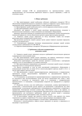 Настоящий стандарт СЭВ не распространяется на производственные здания,
предназначенные для изготовления взрывчатых веществ и средств взрывания, а также на
подземные здания.
1. Общие требования
1.1. При проектировании зданий необходимо соблюдать требования стандартов СЭВ по
обеспечению пожарной безопасности, надежности, защиты от коррозии и шума, охраны труда и
окружающей среды, параметров микроклимата, а также требования технологии.
1.2. Проектирование зданий необходимо вести с учетом природно-климатических условий.
1.3. При проектировании зданий следует:
объединять, как правило, в одном здании различные производственные, складские и
вспомогательные помещения, а также помещения для инженерного оборудования;
принимать проектные решения на основании результатов сравнения технико-экономических
показателей вариантов с учетом обеспечения высокого уровня архитектурных решений.
1.4. Этажность здания следует определять по числу надземных этажей, пол которых
расположен выше планировочной отметки земли.
При различном количестве этажей в разных частях здания этажность надлежит определять
отдельно для каждой части.
1.5. Геометрические параметры (основные координационные размеры) зданий должны
соответствовать требованиям СТ СЭВ 1404-78.
1.6. Перечень взаимосвязанных стандартов СЭВ приведен в Информационном приложении.
2. Требования к объемно-планировочным
решениям зданий
2.1. Этажность зданий следует принимать исходя из требований технологических процессов
и рационального использования земли.
2.2. При проектировании зданий следует принимать, как правило, наименьшую площадь
световых проемов в соответствии с нормами естественной освещенности.
Допускается проектировать здания без световых проемов в соответствии с санитарными
нормами, если это целесообразно по условиям технологии.
2.3. При проектировании ограждающих конструкций и отопления зданий следует учитывать
выделения тепла от технологических процессов.
2.4. Высота помещений от пола до низа конструкций подвешенного оборудования и
коммуникаций должна быть не менее 2,0 m в местах регулярного прохода людей и 1,8 m - в
местах нерегулярного прохода людей.
2.5. При размещении в зданиях взрывопожароопасных, взрывоопасных и пожароопасных
производств следует предусматривать мероприятия по предупреждению взрыва и
предотвращения пожара.
2.6. В помещении, где размещаются взрывопожароопасные и взрывоопасные производства,
не допускается ввод железнодорожных путей для въезда локомотивов всех типов, а ввод
паровозов и тепловозов не допускается также и в помещения с пожароопасными
производствами и в помещения с конструкциями покрытий или перекрытий из сгораемых
материалов.
2.7. Подвесные потолки, если они необходимы в помещениях, должны проектироваться в
соответствии с технологической частью проекта для размещения в пространстве над ними
коммуникаций - воздуховодов, трубопроводов и электропроводок, подвешенных к покрытиям и
перекрытиям. Конструкции потолков должны быть облегченного типа и, как правило, не
должны воспринимать нагрузки от коммуникаций. Пространство над подвесными потолками не
предназначается для постоянного пребывания людей; для доступа людей к указанным
коммуникациям следует проектировать люки, лестницы и настилы.
2.8. В многоэтажных зданиях при разности отметок чистого пола верхнего (не считая
технического) и первого этажей более 15 m следует предусматривать пассажирские лифты.
Грузовые лифты следует предусматривать в соответствии с требованиями технологии.
Количество и грузоподъемность лифтов следует принимать по расчету в зависимости от
пассажиро- и грузопотоков.
 