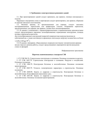 3. Требования к конструктивным решениям зданий
3.1. При проектировании зданий следует принимать, как правило, типовые конструкции и
изделия.
Наружные и внутренние стены и перегородки следует проектировать, как правило, сборными
из панелей заводского изготовления.
3.2. Оконные проемы, не предназначенные для аэрации, следует заполнять
неоткрывающимися переплетами или профильным стеклом. Открывание переплетов,
предназначенных для аэрации, как правило, должно быть механизированным.
3.3. В зданиях и помещениях с взрывопожароопасными и взрывоопасными производствами
следует предусматривать наружные легкосбрасываемые ограждающие конструкции, площадь
которых определяется расчетом.
Для легкосбрасываемых конструкций покрытий поверхностная нагрузка (включая их
собственный вес, а также постоянную и временную длительную нагрузку) должна быть не более
1,2 kPa (120 kgs/ m2
).
3.4. В зданиях с фонарями, оборудованных опорными мостовыми электрическими кранами
весьма тяжелого режима работы, следует предусматривать мероприятия против выпадения
стекол из фонарей.
Информационное приложение
Перечень взаимосвязанных стандартов СЭВ
1. СТ СЭВ 384-76. Строительные конструкции и основания. Основные положения по расчету.
2. СТ СЭВ 1407-78. Строительные конструкции и основания. Нагрузки и воздействия.
Основные положения.
3. СТ СЭВ 1406-78. Конструкции бетонные и железобетонные. Основные положения
проектирования.
4. СТ СЭВ 2045-79. Точность геометрических параметров в строительстве. Основные
положения.
5. СТ СЭВ 2440-80. Защита от коррозии в строительстве. Конструкции бетонные и
железобетонные. Классификация агрессивных сред.
6. СТ СЭВ 2441-80. Защита от коррозии в строительстве. Конструкции бетонные и
железобетонные. Основные положения проектирования.
 