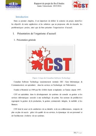 Rapport de projet de fin d’études
Année Universitaire 2015/2016
10 | P a g e
Introduction
Dans ce premier chapitre, il est important de définir le contexte du projet, identifier
les objectifs de notre application et les solutions que ne proposons afin de résoudre les
problématiques posées, ainsi que de bien présenter l’organisation d’accueil.
I. Présentation de l’organisme d’accueil
1. Présentation générale
Figure 1:Logo du Canadian Software Technology
Canadian Software Technology (anciennement nommée GIC : Gara Informatique &
Communication) est spécialisée dans les services en Technologie de l’Information.
Fondée à Montréal en 1989 par Mr. GARA Samir et implantée en Tunisie depuis 1997.
CST est spécialisée dans le développement de systèmes de conseils en gestion et les
services informatiques associés à une technologie de pointe. Ses secteurs de prédilection
regroupent la gestion de la production, la gestion commerciale intégrée, la mobilité et les
finances.
CST dont le souci est la satisfaction de sa clientèle et de ses collaborateurs, remporte de
plus en plus de succès grâce à la qualité de ses services, la dynamique de son personnel et
de l’architecture évolutive de ses systèmes.
 
