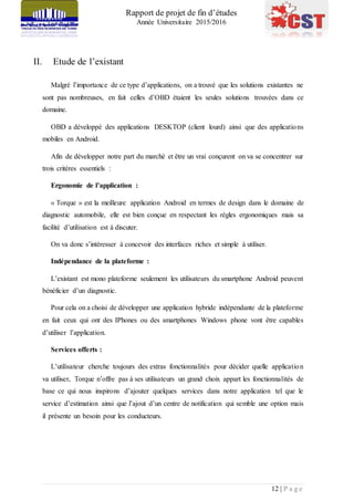 Rapport de projet de fin d’études
Année Universitaire 2015/2016
12 | P a g e
II. Etude de l’existant
Malgré l’importance de ce type d’applications, on a trouvé que les solutions existantes ne
sont pas nombreuses, en fait celles d’OBD étaient les seules solutions trouvées dans ce
domaine.
OBD a développé des applications DESKTOP (client lourd) ainsi que des applications
mobiles en Android.
Afin de développer notre part du marché et être un vrai conçurent on va se concentrer sur
trois critères essentiels :
Ergonomie de l’application :
« Torque » est la meilleure application Android en termes de design dans le domaine de
diagnostic automobile, elle est bien conçue en respectant les règles ergonomiques mais sa
facilité d’utilisation est à discuter.
On va donc s’intéresser à concevoir des interfaces riches et simple à utiliser.
Indépendance de la plateforme :
L’existant est mono plateforme seulement les utilisateurs du smartphone Android peuvent
bénéficier d’un diagnostic.
Pour cela on a choisi de développer une application hybride indépendante de la plateforme
en fait ceux qui ont des IPhones ou des smartphones Windows phone vont être capables
d’utiliser l’application.
Services offerts :
L’utilisateur cherche toujours des extras fonctionnalités pour décider quelle application
va utiliser, Torque n’offre pas à ses utilisateurs un grand choix appart les fonctionnalités de
base ce qui nous inspirons d’ajouter quelques services dans notre application tel que le
service d’estimation ainsi que l’ajout d’un centre de notification qui semble une option mais
il présente un besoin pour les conducteurs.
 