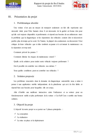 Rapport de projet de fin d’études
Année Universitaire 2015/2016
13 | P a g e
III. Présentation du projet
1. Problématique abordée
Une voiture n’est pas un moyen de transport seulement en fait elle représente une
nécessité vitale pour l’être humain donc il est nécessaire de la garder en bonne état pour
qu’elle soit toujours disponible et performante et répond aux besoins de ses utilisateurs mais
le problème que la diagnostique et les réparations des véhicules coutent cher et nécessitent
parfois plus de temps qu’on avait. En Tunisie, la plupart des conducteurs ne découvrent l’état
critique de leurs véhicules que si elles tombent en panne et à cet instant la maintenance ou
la réparation est trop tard.
Comment prévoit les pannes ?
Comment élimine les risques de maintenance retard ?
Quelle est la solution pour rendre notre véhicule toujours performant ?
Est-il possible de contrôler nos véhicules nos mêmes ?
Sous quelles conditions peut-on contrôler nos véhicules ?
2. Solution proposée
Les problèmes rencontrés dans le domaine de diagnostique automobile nous a mène à
penser à une application mobile indépendante de la plateforme qui est à la fois fiable et
répond bien aux besoins pour lesquelles elle est conçu.
Afin d’établir une meilleure interaction entre l’utilisateur et sa voiture pour un
fonctionnement stable et plus performant de la voiture « Car Self Care » semble une bonne
solution.
3. Objectif du projet
L’objectif de notre projet va se porter sur 3 phases principales :
 La conception
 La réalisation
 La mise en place et le déploiement
 