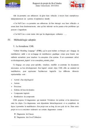 Rapport de projet de fin d’études
Année Universitaire 2015/2016
14 | P a g e
Afin de permettre aux utilisateurs de gérer leurs véhicules à travers leurs smartphones
indépendamment de système d’exploitation installé.
« Car Self Care » va permettre aux utilisateurs de bien interagir avec leurs véhicules et
assure leurs bons fonctionnements, ainsi qu’être informer sur les pannes et les problèmes qui
peuvent s’engendrent.
« Car Self Care » coute moins cher que les diagnostiques ordinaires …..
IV. Méthodologie adoptée
1. Le formalisme UML
“Unified Modeling Language” (UML), qu’on peut traduire en français par « langage de
modélisation unifié » est un langage de modélisation graphique conçu pour fournir une
méthode normalisée pour visualiser la conception d'un système. Il est couramment utilisé
en développement logiciel et en conception orientée objet.
Ce langage est conçu pour spécifier, visualiser, modifier et construire les documents
nécessaires au bon développement d'un logiciel orienté objet. UML offre un standard de
modélisation, pour représenter l'architecture logicielle. Les différents éléments
représentables sont :
 Activité d'un objet/logiciel
 Acteurs
 Processus
 Schéma de base de données
 Composants logiciels
 Réutilisation de composants
UML propose 14 diagrammes qui montrent l’évolution du système et les interactions
entre les objets. Ces diagrammes sont dépendants hiérarchiquement et se complètent, de
façon à permettre la modélisation d'un projet tout au long de son cycle de vie. Dans notre
projet on va se concentrer seulement sur certains diagrammes comme :
 Diagramme de Classes
 Diagramme des Cas d’Utilisation
 