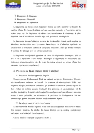 Rapport de projet de fin d’études
Année Universitaire 2015/2016
15 | P a g e
 Diagramme de Séquences
 Diagrammes D’Activité
 Diagramme de Déploiement
Le diagramme de classes est un diagramme statique qui sert à identifier la structure du
système à l’aide des classes identifiées par leurs propriétés, méthodes et l’association qui les
relient entre eux. Le diagramme de classes est éventuellement le diagramme le plus
important dans la modélisation orientée objet c’est pourquoi il est obligatoire.
Le diagramme de cas d’utilisation présente les fonctionnalités fournis par le système en
identifiant son interaction avec les acteurs. Dont chaque cas d’utilisation représente un
enchainement d’événements définissant un système fonctionnel, ainsi que décrire comment
le système doit interagir avec ses acteurs (utilisateurs).
Le diagramme de séquences appartient à la classe des diagrammes dynamiques, pour ce
fait il sert à représenter d’une manière dynamique et séquentielle le déroulement des
traitements et des interactions entre les objets du système et/ou de ses acteurs à l’aide des
messages (synchrones / asynchrones).
2. Processus de développement itératif et adaptatif
2.1 Processus de développement logiciel
Un processus de développement décrit une méthode qui permet de construire, déployer
et éventuellement maintenir un logiciel. Un processus de développement définit une
séquence d'étapes, partiellement ordonnées, qui permettent d'obtenir un système logiciel ou
faire évoluer un système existant. L’objectif d’un processus de développement est de
produire des logiciels de qualité qui répondent bien aux besoins de leurs utilisateurs dans des
temps et couts prévisibles, en conséquence le processus de développement est une
méthodologie permet de donner un cadre au développement logiciel.
2.2 Développement itératif et incrémental
Le développement itératif s’organise en une série de développement très courts de durées
fixe nommée itérations. Le résultat de chaque itération est un système partiellement
exécutable, testé et intégré (mais incomplet).
Chaque itération comprend ses propres activités :
 