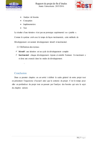 Rapport de projet de fin d’études
Année Universitaire 2015/2016
16 | P a g e
 Analyse de besoins
 Conception
 Implémentation
 Test
Le résultat d’une itération n’est pas un prototype expérimental ou « jetable ».
Comme le système croît avec le temps de façon incrémentale, cette méthode de
Développement est nommé développement itératif et incrémental.
2.3 Définition des termes
 Itératif : une itération est un cycle de développement complet
 Incrémental : chaque développement s'ajoute et enrichit l'existant. Un incrément e
st donc une avancée dans les stades de développement.
.
Conclusion
Dans ce premier chapitre on est arrivé à définir le cadre général de notre projet tout
en présentant l’organisme d’accueil ainsi que le contexte du projet. C’est le temps pour
aller en profondeur du projet tout en passant par l’analyse des besoins qui sera le sujet
du chapitre suivant.
 