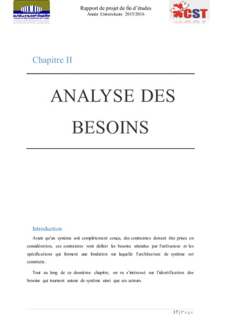 Rapport de projet de fin d’études
Année Universitaire 2015/2016
17 | P a g e
Chapitre II
Introduction
Avant qu’un système soit complètement conçu, des contraintes doivent être prises en
considération, ces contraintes vont définir les besoins attendus par l’utilisateur et les
spécifications qui forment une fondation sur laquelle l’architecture de système est
construite.
Tout au long de ce deuxième chapitre, on va s’intéressé sur l’identification des
besoins qui tournent autour de système ainsi que ses acteurs.
 