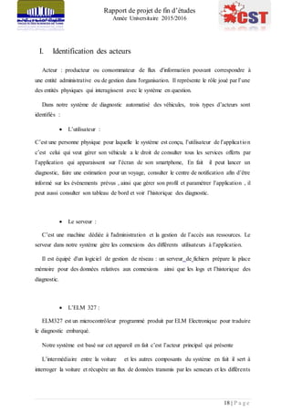 Rapport de projet de fin d’études
Année Universitaire 2015/2016
18 | P a g e
I. Identification des acteurs
Acteur : producteur ou consommateur de flux d'information pouvant correspondre à
une entité administrative ou de gestion dans l'organisation. Il représente le rôle joué par l’une
des entités physiques qui interagissent avec le système en question.
Dans notre système de diagnostic automatisé des véhicules, trois types d’acteurs sont
identifiés :
 L’utilisateur :
C’est une personne physique pour laquelle le système est conçu, l’utilisateur de l’application
c’est celui qui veut gérer son véhicule a le droit de consulter tous les services offerts par
l’application qui apparaissent sur l’écran de son smartphone, En fait il peut lancer un
diagnostic, faire une estimation pour un voyage, consulter le centre de notification afin d’être
informé sur les événements prévus , ainsi que gérer son profil et paramétrer l’application , il
peut aussi consulter son tableau de bord et voir l’historique des diagnostic.
 Le serveur :
C’est une machine dédiée à l'administration et la gestion de l’accès aux ressources. Le
serveur dans notre système gère les connexions des différents utilisateurs à l’application.
Il est équipé d'un logiciel de gestion de réseau : un serveur de fichiers prépare la place
mémoire pour des données relatives aux connexions ainsi que les logs et l’historique des
diagnostic.
 L’ELM 327 :
ELM327 est un microcontrôleur programmé produit par ELM Electronique pour traduire
le diagnostic embarqué.
Notre système est basé sur cet appareil en fait c’est l’acteur principal qui présente
L’intermédiaire entre la voiture et les autres composants du système en fait il sert à
interroger la voiture et récupère un flux de données transmis par les senseurs et les différents
 