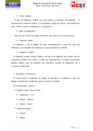 Rapport de projet de fin d’études
Année Universitaire 2015/2016
20 | P a g e
 Alertes critiques :
Ce type de notification s’affiche en cas des pannes ou problèmes qui empêchent le
fonctionnement normal du véhicule et s’accompagne parfois par l’envoie d’une notification
(mail / SMS) au centre de maintenance ou mécanicien.
 Types de diagnostic :
Afin de savoir l’état de sa voiture l’utilisateur peut choisir l’un de ces trois types
 Diagnostic rapide :
Ce diagnostic se fait la plupart du temps automatiquement et peut être lancé par
l’utilisateur sert à examiner les composants les plus importants du véhicule.
 Diagnostic complet :
Le diagnostic complet comme il indique son nom est un diagnostic qui examine tous les
composants possibles de la voiture et vérifie leur fonctionnement, Ce dernier peut prendre
quelques minutes mais ça n’empêche pas l’utilisation normale de l’application car il
s’exécute en arrière-plan.
 Paramètres et Préférences :
Ce service permet à l’utilisateur de changer les paramètres de l’application, ainsi que
changer les préférences d’utilisation qui lui concerne, Il constitue
Les fonctionnalités suivantes :
 Système d’unités (System Unit) :
 Température : F°/C°
 Distance : Mile/km
 Volume : Galon/L
 Langues(Langages) :
 Français
 Anglais
 