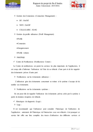 Rapport de projet de fin d’études
Année Universitaire 2015/2016
21 | P a g e
 Gestion des Connexions (Connection Management) :
 BT : On/Off
 WIFI : On/Off
 CELLULAIRE :3G/4G
 Gestion du profile utilisateur (Profil Management)
Profile
Connexion
Enregistrement
Profile voitures
 Aide(Help)
 Centre de Notifications (Notifications Center) :
Le Centre de notifications est parmi les services les plus importants de l’application, il
est conçu afin d’informer l’utilisateur de l’état de sa véhicule d’une part et de lui rappeler
des événements prévus d’autre part.
 Notifications sur les évènements utilisateur :
L’utilisateur gère des évènements concernant sa voiture et le système s’occupe de lui
notifier ses évènements.
 Notifications sur les évènements systèmes :
Ils ont pour rôle de rappeler l’utilisateur des événements prévus créés par le système à
partir de données récupères de véhicule.
 Historiques de diagnostic (Logs) :
 Logs :
Il est recommandé que l’utilisateur peut consulter l’historique de l’utilisation de
l’application autrement dit l’historique de l’interaction avec son véhicule c’est pourquoi ce
service luit offre une liste complète des traces d’utilisation des différents services et
 