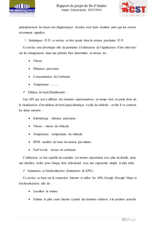 Rapport de projet de fin d’études
Année Universitaire 2015/2016
22 | P a g e
principalement les traces des diagnostiques récentes avec leurs résultats ainsi que les erreurs
récemment signalées
 Statistiques   ce service va être ajouté dans la version prochaine  
Ce service sera développé afin de permettre à l’utilisateur de l’application d’être informer
sur les changements dans une période bien déterminée au niveau du :
 Vitesse
 Distances parcourus
 Consommation du Carburant
 Température …….
 Tableau de bord (Dashboard) :
Une API qui sert à afficher des données représentatives en temps réel, on parle donc de
la visualisation d’un tableau de bord quasi-identique à celui du véhicule : en fait il va contenir
les items suivants :
 Kilométrage : distance parcourue.
 Vitesse : vitesse du véhicule.
 Température : température du véhicule.
 RPM : nombre de tours du moteur par minute.
 Fuel Levels : niveau de carburant.
L’utilisateur va être capable de consulter ces termes séparément avec plus de détails, donc
une interface isolée pour chaque item sélectionné avec une ergonomie simple et plus riche.
 Estimation et Géolocalisation (Estimation & GPS) :
Ce service se base sur la connexion Internet et utilise les APIs Google (Google Maps et
Géolocalisation) afin de :
 Localiser la voiture.
 Estimer le plus court chemin à partir des données relatives à la position actuelle
 