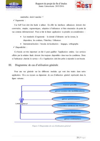 Rapport de projet de fin d’études
Année Universitaire 2015/2016
25 | P a g e
matérielles doit-il marcher ?
 Ergonomie :
Car Self Care doit être facile à utiliser. En effet les interfaces utilisateurs doivent être
conviviales, simples, ergonomiques, adaptées à l’utilisateur et bien structurées du point de
vue contenu informationnel. Pour ce fait la future application va prendre en considération :
 Les standards d’ergonomie – la densité d’éléments sur les écrans, la
disposition, les couleurs, l’Interface Utilisateur.
 Internationalisation / besoins de localisation – langages, orthographe.
 Disponibilité :
Ce besoin est très important en fait il peut qualifier l’application entière. Les services
offerts par la solution finale doivent être toujours disponibles dans tous les conditions. Donc
si l’utilisateur cherche le service « X » l’application doit être prête à répondre à son besoin.
III. Diagramme de cas d’utilisation générale
Pour une vue générale sur les différents modules qui vont être traités dans notre
application. On a eu recours au digramme de cas d’utilisation général représenté dans la
figure suivante.
Figure 3:Diagramme de cas d'utilisation général
.Utilisateur
Gerer profile
gérer centre de noftifications
consulter tableau de bord
Lancer diagnostic
gérer estimation
gérer préérences
 