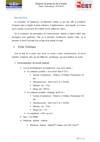 Rapport de projet de fin d’études
Année Universitaire 2015/2016
55 | P a g e
Introduction
La conception de l’application est finalement réalisée ce qui nous offre la possibilité
d’entamer dans ce chapitre la partie réalisation et implémentation dans laquelle on s’assure
que le système est prêt pour être exploité par les utilisateurs finaux.
On va commencer par présentation de l’environnement matériel et logiciel utilisé pour
développer notre application. Puis on va introduire l’architecture adoptée. Enfin, on va
présenter le travail accompli tout au long de la période du stage.
I. Etude Technique
Tout au long de ce projet nous avons eu recours à divers environnements de travail
matériels et logiciels ainsi que des différentes technologies que nous facilitent les taches.
1. Environnement de travail matériel
 Lors du développement de l’application, nous avons utilisés :
 Un ordinateur portable « Acer travail Mate P 253 »
 Système d’exploitation : Windows 10 Edition Professionnel 64
bits.
 Microprocesseur : Intel Core i3 @ 1.70 GHz.
 Mémoire vive : 4 Go.
 Disque dur : 500 Go.
 Un ordinateur portable « Samsung np350 v8 »
 Système d’exploitation : Windows 10 Edition Professionnel 64
bits.
 Microprocesseur : Intel Core i7 @ 1.70 GHz.
 Mémoire vive : 8 Go.
 Disque dur : 1 To.
 Un smartphone « HTC one m7 »
 Ram : 2 Go DDR2
 Plateforme Android : Android
 Plateforme Android : Android™ Lolipop avec HTC Sense™
 